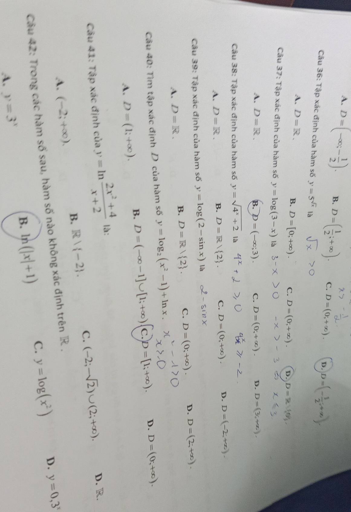 A. D=(-∈fty ;- 1/2 ).
B. D=( 1/2 ;+∈fty ). C. D=(0;+∈fty ). D. D=(- 1/2 ;+∈fty ).
Câu 36: Tập xác định của hàm số y=5^(sqrt(x)) là
A. D=R. B. D=[0;+∈fty ). C. D=(0;+∈fty ). D. D=R
Câu 37: Tập xác định của hàm số y=log (3-x) là
A. D=R. B. D=(-∈fty ;3). C. D=(0;+∈fty ). D. D=(3,+x).
Câu 38: Tập xác định của hàm số y=sqrt(4^x+2) là
A. D=R. D=R/ 2 . C. D=(0;+∈fty ). D. D=(-2;+∈fty ).
B.
Câu 39: Tập xác định của hàm số y=log (2-sin x) là
sin x
B. D=R/ 2 .
C. D=(0;+∈fty ). D. D=(2;+∈fty ).
A. D=R.
Câu 40: Tìm tập xác định D của hàm số y=log _2(x^2-1)+ln x.
B. D=(-∈fty -1]∪ [1;+∈fty ) C. D=[1;+∈fty ). D. D=(0;+∈fty ).
A. D=(1;+∈fty ).
Câu 41: Tập xác định của y=ln  (2x^2+4)/x+2  là:
C. (-2;-sqrt(2))∪ (2;+∈fty ). D. R.
B. R| -2 .
A. (-2;+∈fty ).
Câu 42: Trong các hàm số sau, hàm số nào không xác định trên R ,
C. y=log (x^2)
D. y=0,3^x
B. ln (|x|+1)
A. y=3^x