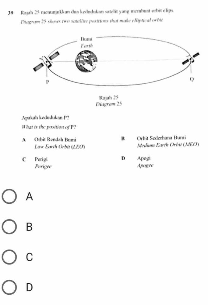 Rajah 25 menunjukkan dua kedudukan satelit yang membuat orbit elips.
Diagram 25 shows two satellite positions that make elliptical orbit
Diagram 25
Apakah kedudukan P?
What is the position of P?
A Orbit Rendah Bumi B Orbit Sederhana Bumi
Low Earth Orbit (LEO) Medium Earth Orbit (MEO)
C Perigi D Apogi
Perigee Apogee
A
B
C
D