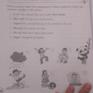 Which pictures match the interjections in these sentences. Write the 
sentence number in the circles. 
1. Is this my cartoon that you made? How funny! 
2. How sad! I'll miss my school picnic. 
3. Yippee! It's a wonderful day to be outside in the rain. 
4. Hooray! Our exams are over. 
5. Oh no! How do I come down now? 
6. Oops! I dropped the basket.