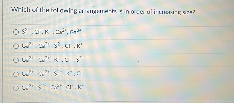 Which of the following arrangements is in order of increasing size?
S^(2-), Cl^-, K^+, Ca^(2+), Ga^(3+)
Ga^(3+), Ca^(2+), S^(2-), Cl^-, K^+
Ga^(3+), Ca^(2+), K^+, Cl^-, S^(2-)
Ga^(3+), Ca^(2+), S^(2-), K^+, Cl
Ga^(3+), S^(2-), Ca^(2+), Cl^-, K^+