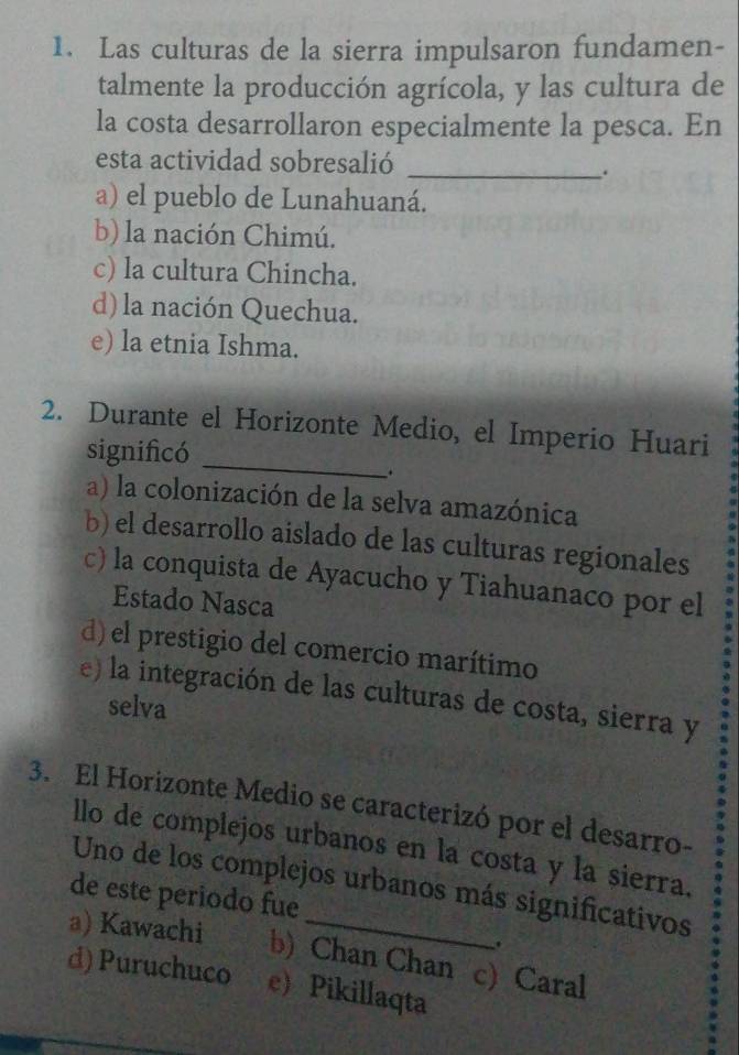 Las culturas de la sierra impulsaron fundamen-
talmente la producción agrícola, y las cultura de
la costa desarrollaron especialmente la pesca. En
esta actividad sobresalió_
.
a) el pueblo de Lunahuaná.
b) la nación Chimú.
c) la cultura Chincha.
d) la nación Quechua.
e) la etnia Ishma.
2. Durante el Horizonte Medio, el Imperio Huari
significó_
.
a) la colonización de la selva amazónica
b) el desarrollo aislado de las culturas regionales
c) la conquista de Ayacucho y Tiahuanaco por el
Estado Nasca
d) el prestigio del comercio marítimo
e) la integración de las culturas de costa, sierra y
selva
3. El Horizonte Medio se caracterizó por el desarro-
llo de complejos urbanos en la costa y la sierra.
Uno de los complejos urbanos más significativos
de este periodo fue
a) Kawachi b) Chan Chan c) Caral
d) Puruchuco e)Pikillaqta
