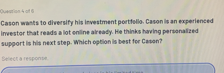 Cason wants to diversify his investment portfolio. Cason is an experienced 
investor that reads a lot online already. He thinks having personalized 
support is his next step. Which option is best for Cason? 
Select a response.