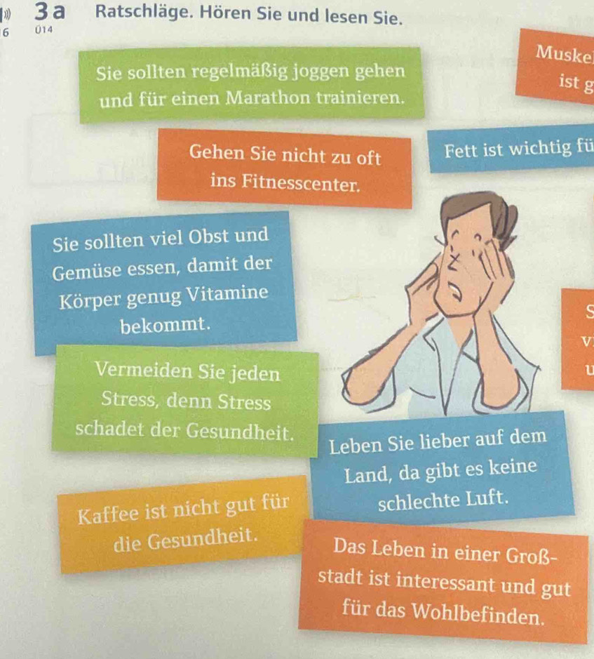 1 3 a Ratschläge. Hören Sie und lesen Sie. 
6 014 
Muske 
Sie sollten regelmäßig joggen gehen 
ist g 
und für einen Marathon trainieren. 
Gehen Sie nicht zu oft Fett ist wichtig fü 
ins Fitnesscenter. 
Sie sollten viel Obst und 
Gemüse essen, damit der 
Körper genug Vitamine 
bekommt. 
v 
Vermeiden Sie jeden 
U 
Stress, denn Stress 
schadet der Gesundheit. 
Leben Sie lieber auf dem 
Land, da gibt es keine 
Kaffee ist nicht gut für schlechte Luft. 
die Gesundheit. 
Das Leben in einer Groß- 
stadt ist interessant und gut 
für das Wohlbefinden.