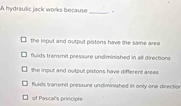 A hydraulic jack works because _.p
the input and output pistons have the same area
fluids transmit pressure undiminished in all directions
the input and output pistons have different areas
fluids transmit pressure undiminished in only one directior
of Pascal's principle