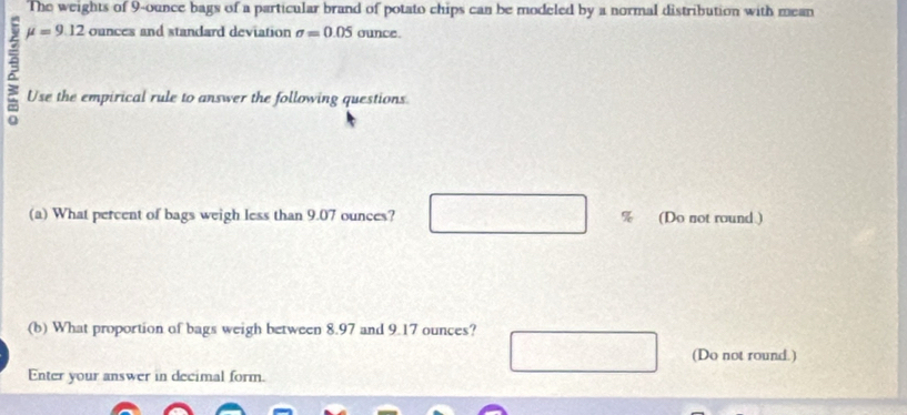 The weights of 9-ounce bags of a particular brand of potato chips can be modeled by a normal distribution with mean
mu =9.12 ounces and standard deviation sigma =0.05 ounce. 
ξ Use the empirical rule to answer the following questions 
(a) What percent of bags weigh less than 9.07 ounces? % (Do not round ) 
(b) What proportion of bags weigh between 8.97 and 9.17 ounces? 
(Do not round.) 
Enter your answer in decimal form.