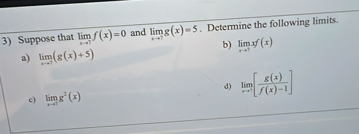 Suppose that limlimits _xto 7f(x)=0 and limlimits _xto 7g(x)=5. Determine the following limits. 
b) limlimits _xto 7xf(x)
a) limlimits _xto 7(g(x)+5)
d) limlimits _xto 7[ g(x)/f(x)-1 ]
c) limlimits _xto 7g^2(x)