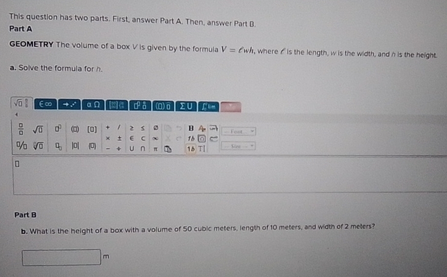 This question has two parts. First, answer Part A. Then, answer Part B. 
Part A 
GEOMETRY The volume of a box V is given by the formula V=ell wh , where I is the length, w is the width, and h is the height. 
a. Solve the formula for h.
sqrt(□ ) □ /□   E∞ a · 8 1/8  Σ flm 
 □ /□   sqrt(□ ) □^(□) (0) (0] + 2 0 B - Font... 
× + E C ∞ 1b 
% sqrt[□](□ ) □ _□  |0| (0) = Sizo 
π 15 
Part B 
b. What is the height of a box with a volume of 50 cubic meters, length of 10 meters, and width of 2 meters?
(f∩ G)∩ (4,5)∩ (2,4)