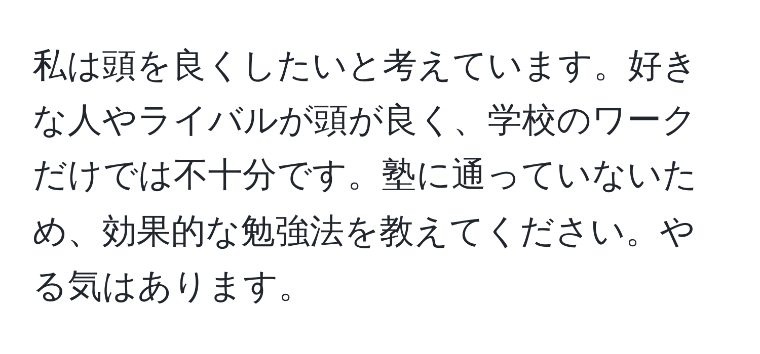 私は頭を良くしたいと考えています。好きな人やライバルが頭が良く、学校のワークだけでは不十分です。塾に通っていないため、効果的な勉強法を教えてください。やる気はあります。