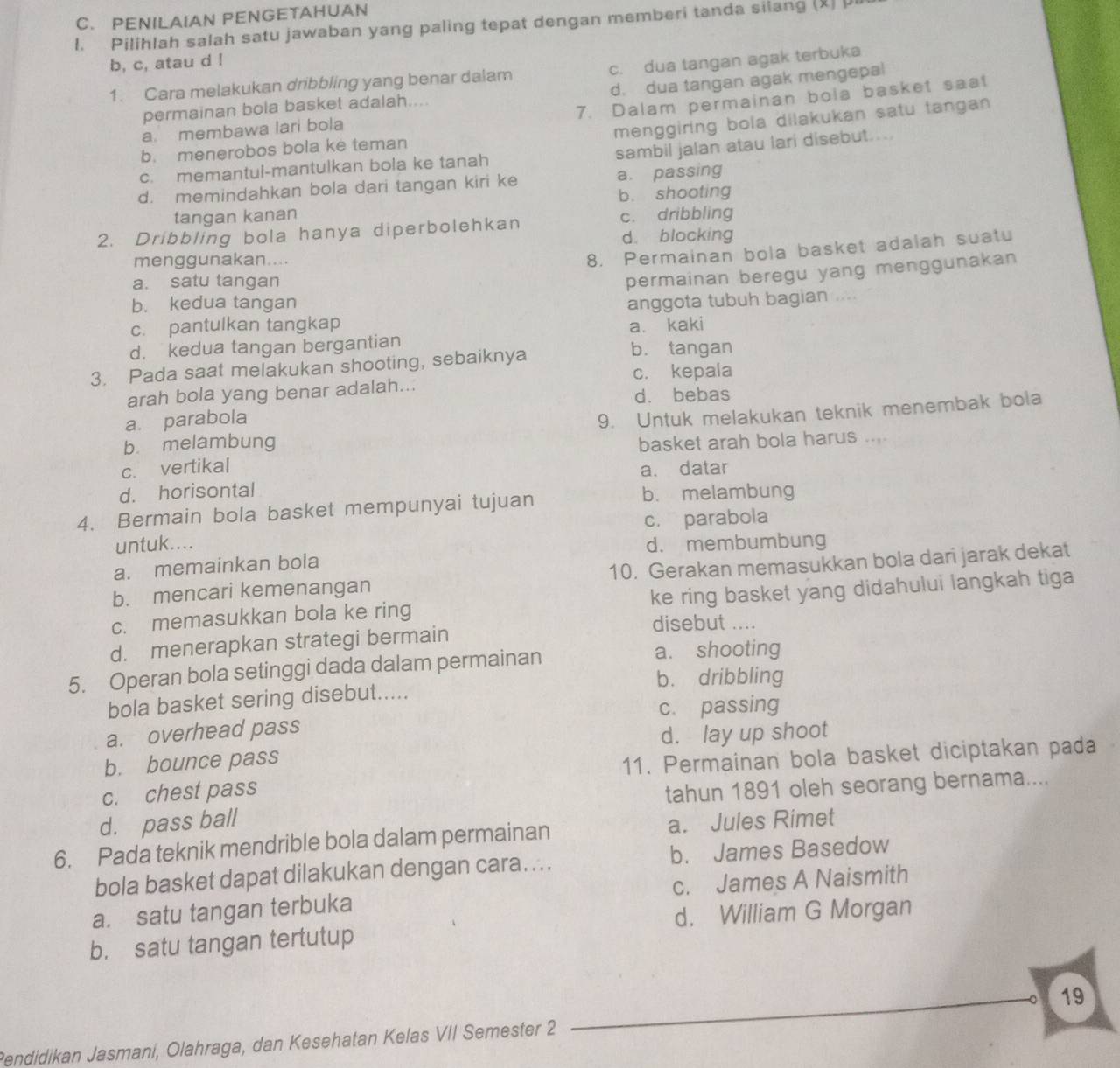 PENILAIAN PENGETAHUAN
1. Pilihlah salah satu jawaban yang paling tepat dengan memberi tanda silang (2) μ
b, c, atau d !
1. Cara melakukan dribbling yang benar dalam c. dua tangan agak terbuka
permainan bola basket adalah.... d. dua tangan agak mengepal
7. Dalam permainan bola basket saa!
a membawa lari bola
menggiring bola dilakukan satu tangan
b. menerobos bola ke teman
c. memantul-mantulkan bola ke tanah sambil jalan atau lari disebut....
d. memindahkan bola dari tangan kiri ke a. passing
b. shooting
tangan kanan c. dribbling
2. Dribbling bola hanya diperbolehkan
d. blocking
menggunakan....
8. Permainan bola basket adalah suatu
a. satu tangan
permainan beregu yang menggunakan
b. kedua tangan
c. pantulkan tangkap anggota tubuh bagian ....
a. kaki
d. kedua tangan bergantian b. tangan
3. Pada saat melakukan shooting, sebaiknya
c. kepala
arah bola yang benar adalah...
d. bebas
a. parabola
9. Untuk melakukan teknik menembak bola
b melambung basket arah bola harus ....
c. vertikal a. datar
d. horisontal
4. Bermain bola basket mempunyai tujuan
b. melambung
untuk.... c. parabola
d. membumbung
a. memainkan bola
b. mencari kemenangan 10. Gerakan memasukkan bola dari jarak dekat
c. memasukkan bola ke ring ke ring basket yang didahului langkah tiga
disebut ....
d. menerapkan strategi bermain
5. Operan bola setinggi dada dalam permainan
a. shooting
b. dribbling
bola basket sering disebut.....
c. passing
a. overhead pass
b. bounce pass d. lay up shoot
c. chest pass 11. Permainan bola basket diciptakan pada
tahun 1891 oleh seorang bernama....
d. pass ball
6. Pada teknik mendrible bola dalam permainan a. Jules Rimet
bola basket dapat dilakukan dengan cara.... b. James Basedow
a. satu tangan terbuka c. James A Naismith
d. William G Morgan
b. satu tangan tertutup
19
Pendidikan Jasmani, Olahraga, dan Kesehatan Kelas VII Semester 2