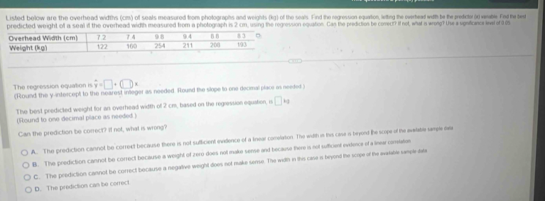 Listed below are the overhead widths (cm) of seals measured from photographs and weights (kg) of the seals. Find the regression equation, letting the overhead width be the predicfor (x) vanable. Find the best
predicted weight of a seal if the overhead width measured from a photograph is 2 cm, using the regression equation. Can the prediction be correct? If not, what is wrong? Use a significance level of 0 05
The regression equation is hat y=□ +(□ )x
(Round the y-intercept to the nearest integer as needed. Round the slope to one decimal place as needed
The best predicted weight for an overhead width of 2 cm, based on the regression equation, is □ kg
(Round to one decimal place as needed.)
Can the prediction be correct? If not, what is wrong?
A. The prediction cannot be correct because there is not sufficient evidence of a linear correlation. The width in this case is beyend (he scope of the avalable sample data
B. The prediction cannot be correct because a weight of zero does not make sense and because there is not sufficient evidence of a linear correlation
C. The prediction cannot be correct because a negative weight does not make sense. The width in this case is beyond the scope of the available sample dati
D. The prediction can be correct