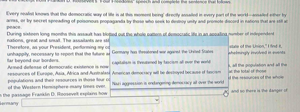 ranklin D. Roosevelt's ''Four Freedoms'' speech and complete the sentence that follows.
Every realist knows that the democratic way of life is at this moment being' directly assailed in every part of the world—assailed either by
arms, or by secret spreading of poisonous propaganda by those who seek to destroy unity and promote discord in nations that are still at
peace.
During sixteen long months this assault has blotted out the whole pattern of democratic life in an appalling number of independent
nations, great and small. The assailants are stil
Therefore, as your President, performing my co state of the Union," I find it,
unhappily, necessary to report that the future ar Germany has threatened war against the United States whelmingly involved in events
far beyond our borders. capitalism is threatened by fascism all over the world
Armed defense of democratic existence is now s, all the population and all the
resources of Europe, Asia, Africa and Australasi American democracy will be destroyed because of fascism at the total of those
populations and their resources in those four co d the resources of the whole
of the Western Hemisphere-many times over. Nazi aggression is endangering democracy all over the world
the passage Franklin D. Roosevelt explains how and so there is the danger of
Germany