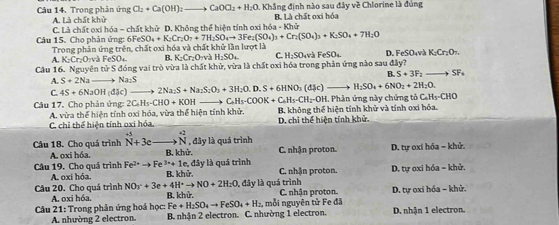 Trong phản ứng Cl_2+Ca(OH)_2 to CaOCl_2+H_2O. Khẳng định nào sau đây về Chlorine là đúng
A. Là chất khử B. Là chất oxi hóa
C. Là chất oxi hóa - chất khử D. Không thể hiện tính oxi hóa - Khử
Câu 15. Cho phản ứng: 6Fe eSO_4+K_2Cr_2O_7+7H_2SO_4to 3Fe_2(SO_4)_3+Cr_2(SO_4)_3+K_2SO_4+7H_2O
Trong phản ứng trên, chất oxi hóa và chất khử lần lượt là
A. K_2Cr_2O_7V và FeSO_4. B. K_2Cr_2O_7 và H_2SO_4. C. H_2SO_4vaFeSO_4. D. FeSO₄và K_2Cr_2O_7.
Câu 16. Nguyên tử S đóng vai trò vừa là chất khử, vừa là chất oxi hóa trong phản ứng nào sau đây?
B. S+3F_2to SF_6
A. S+2Na to Na_2S
C. 4S+6NaOH(dac) 2Na_2S+Na_2S_2O_3+3H_2O.D.S+6HNO_3(d c)- to H_2SO_4+6NO_2+2H_2O.
Câu 17. Cho phản ứng: 2C_6H_5-CHO+KOH C H_5-COOK+C_6H_5-CH_2-OH H. Phản ứng này chứng tỏ C₆Hs-CHO
A. vừa thể hiện tính oxi hóa, vừa thể hiện tính khử.  B. không thế hiện tính khử và tính oxi hóa.
C. chỉ thể hiện tính oxi hóa. D. chỉ thế hiện tính khử.
Câu 18. Cho quá trình beginarrayr +5 N+3eendarray _^(+2)N , đây là quá trình
A. oxi hóa. B. khử. C. nhận proton. D. tự oxi hóa - khử.
Câu 19. Cho quá trình Fe^(2+)to Fe 3++1e , đây là quá trình
A. oxi hóa. B. khử.  C. nhận proton. D. tự oxi hóa - khử.
Câu 20. Cho quá trình NO_3^(-+3e+4H^+)to NO+2H_2O 0, đây là quá trình
A. oxi hóa. B. khử. C. nhận proton. D. tự oxi hóa - khử.
Câu 21: Trong phản ứng hoá học: Fe+H_2SO_4to FeSO_4+H_2 , mỗi nguyên tử Fe đã
A. nhường 2 electron. B. nhận 2 electron. C. nhường 1 electron. D. nhận 1 electron.