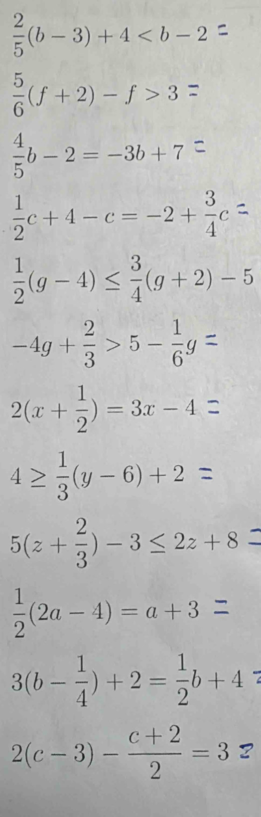  2/5 (b-3)+4
ξ(f + 2) - f > 3 =
b - 2=-36 +7=
 1/2 c+4-c=-2+ 3/4 c
 1/2 (g-4)≤  3/4 (g+2)-5
-4g +÷ > 5 - ह =
2(x+ 1/2 )=3x-4
4≥(y-6)+2
5(z+ 2/3 )-3≤ 2z+8
 1/2 (2a-4)=a+3
3(b- 1/4 )+2= 1/2 b+4
2(c-3)- (c+2)/2 =3