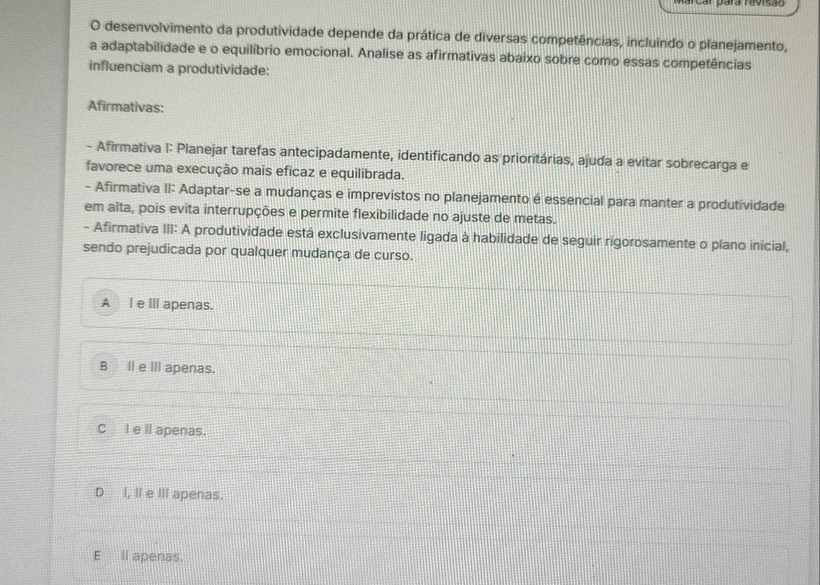 arcar vara revisão
O desenvolvimento da produtividade depende da prática de diversas competências, incluindo o planejamento,
a adaptabilidade e o equilíbrio emocional. Analise as afirmativas abaixo sobre como essas competências
influenciam a produtividade:
Afirmativas:
- Afirmativa I: Planejar tarefas antecipadamente, identificando as prioritárias, ajuda a evitar sobrecarga e
favorece uma execução mais eficaz e equilibrada.
- Afirmativa II: Adaptar-se a mudanças e imprevistos no planejamento é essencial para manter a produtividade
em alta, pois evita interrupções e permite flexibilidade no ajuste de metas.
- Afirmativa III: A produtividade está exclusivamente ligada à habilidade de seguir rigorosamente o plano inicial,
sendo prejudicada por qualquer mudança de curso.
A l e ⅢI apenas.
B Ie III apenas.
Cl e ll apenas.
Dl, II e ⅢIl apenas.
E_ll apenas.