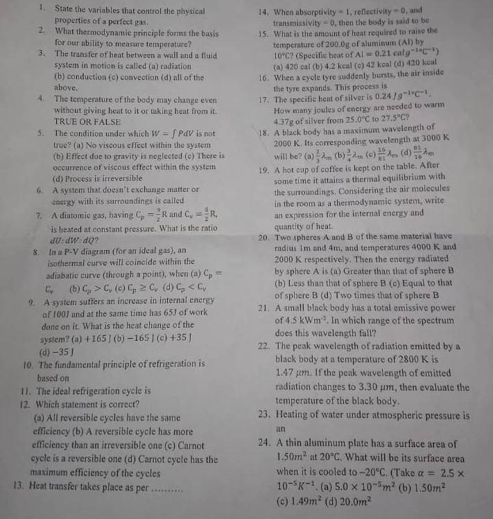 State the variables that control the physical 14. When absorptivity =1 , reflectivi y=0 , and
properties of a perfect gas. transmissivi y=0 , then the body is said to be
2. What thermodynamic principle forms the basis 15. What is the amount of heat required to raise the
for our ability to measure temperature?
3. The transfer of heat between a wall and a fluid temperature of 200.0g of aluminum (Al) by
10°C ? (Specific heat of AI=0.21calg^(-1.8)C^(-1))
system in motion is called (a) radiation (a) 420 cal (b) 4.2 kcal (c) 42 kcal (d) 420 kcal
(b) conduction (c) convection (d) all of the 16. When a cycle tyre suddenly bursts, the air inside
above.
the tyre expands. This process is
4. The temperature of the body may change even 17. The specific heat of silver is 0.24Jg^(-1circ)C^(-1).
without giving heat to it or taking heat from it. How many joules of energy are needed to warm
TRÜÉ OR FALSE 4.37g of silver from 25.0°C to 27.5°C
5. The condition under which W=∈t PdV is not 18. A black body has a maximum wavelength of
true? (a) No viscous effect within the system 2000 K. Its corresponding wavelength at 3000 K
(b) Effect due to gravity is neglected (c) There is will be? (a)  2/3 lambda _m (b)  3/4 lambda _m (c)  16/81 lambda _m (d)  01/16 lambda _m
occurrence of viscous effect within the system 19. A hot cup of coffee is kept on the table. After
(d) Process is irreversible
some time it attains a thermal equilibrium with
6. A system that doesn’t exchange matter or
energy with its surroundings is called the surroundings. Considering the air molecules
in the room as a thermodynamic system, write
7. A diatomic gas, having C_p= 9/2 R and C_v= 5/2 R, an expression for the internal energy and
is heated at constant pressure. What is the ratio quantity of heat.
dU:dW:dQ ? 20. Two spheres A and B of the same material have
8. In a P-V diagram (for an ideal gas), an radius 1m and 4m, and temperatures 4000 K and
isothermal curve will coincide within the 2000 K respectively. Then the energy radiated
adiabatic curve (through a point), when (a) C_p= by sphere A is (a) Greater than that of sphere B
(b) Less than that of sphere B (c) Equal to that
C_v (b) C_p>C_v (c) C_p≥ C_v. (d) C_p of sphere B (d) Two times that of sphere B
9. A system suffers an increase in internal energy 21. A small black body has a total emissive power
of 100J and at the same time has 65J of work
of 4.5kWm^(-2). In which range of the spectrum
done on it. What is the heat change of the does this wavelength fall?
system? (a)+165|(b)-165|(c)+35|
(d) −35 J 22. The peak wavelength of radiation emitted by a
10. The fundamental principle of refrigeration is black body at a temperature of 2800 K is
based on 1.47 μm. If the peak wavelength of emitted
11. The ideal refrigeration cycle is radiation changes to 3.30 μm, then evaluate the
12. Which statement is correct? temperature of the black body.
(a) All reversible cycles have the same 23. Heating of water under atmospheric pressure is
efficiency (b) A reversible cycle has more
an
efficiency than an irreversible one (c) Carnot 24. A thin aluminum plate has a surface area of
cycle is a reversible one (d) Carnot cycle has the 1.50m^2 at 20°C. What will be its surface area
maximum efficiency of the cycles when it is cooled to -20°C. (Take alpha =2.5*
10^(-5)K^(-1)
13. Heat transfer takes place as per_ . (a) 5.0* 10^(-5)m^2 (b) 1.50m^2
(c) 1.49m^2 (d) 20.0m^2