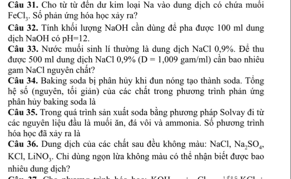 Cho từ từ đền dư kim loại Na vào dung dịch có chứa muôi
FeCl_3. Số phản ứng hóa học xảy ra? 
Câu 32. Tính khối lượng NaOH cần dùng đề pha được 100 ml dung 
dịch NaOH có pH=12. 
Câu 33. Nước muối sinh lí thường là dung dịch NaCl 0,9%. Để thu 
được 500 ml dung dịch NaCl 0,9% (D=1,009 gam/ml) cần bao nhiêu 
gam NaCl nguyên chất? 
Câu 34. Baking soda bị phân hủy khi đun nóng tạo thành soda. Tổng 
hệ số (nguyên, tối giản) của các chất trong phương trình phản ứng 
phân hủy baking soda là 
Câu 35. Trong quá trình sản xuất soda bằng phương pháp Solvay đi từ 
các nguyên liệu đầu là muối ăn, đá vôi và ammonia. Số phương trình 
hóa học đã xảy ra là 
Câu 36. Dung dịch của các chất sau đều không màu: N_3 Cl, Na_2SO_4, 
KCl, LiN | 4. Chỉ dùng ngọn lừa không màu có thể nhận biết được bao 
V 
nhiêu dung dịch?