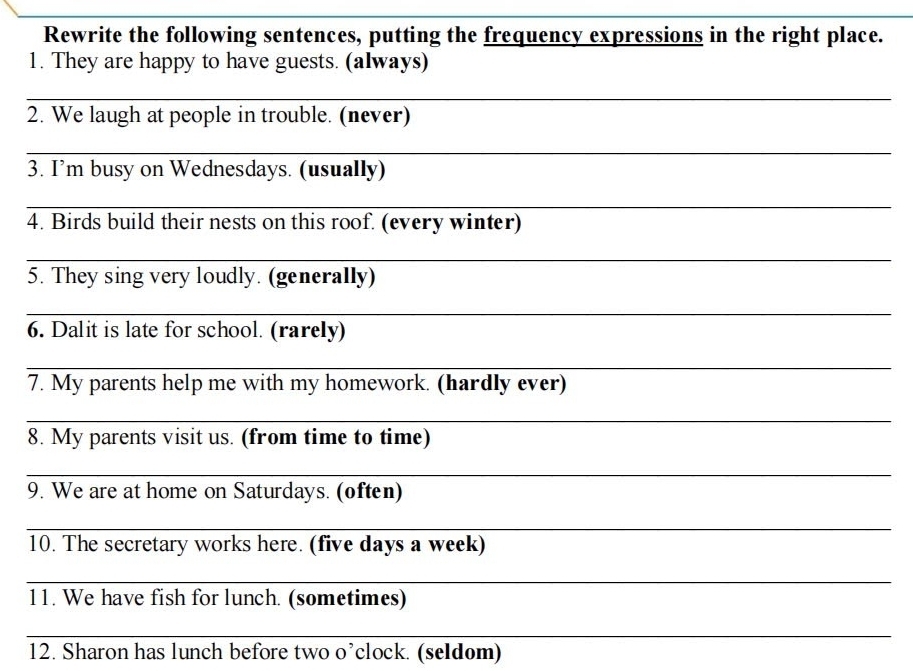 Rewrite the following sentences, putting the frequency expressions in the right place. 
1. They are happy to have guests. (always) 
_ 
2. We laugh at people in trouble. (never) 
_ 
3. I’m busy on Wednesdays. (usually) 
_ 
4. Birds build their nests on this roof. (every winter) 
_ 
5. They sing very loudly. (generally) 
_ 
6. Dalit is late for school. (rarely) 
_ 
7. My parents help me with my homework. (hardly ever) 
_ 
8. My parents visit us. (from time to time) 
_ 
9. We are at home on Saturdays. (often) 
_ 
10. The secretary works here. (five days a week) 
_ 
11. We have fish for lunch. (sometimes) 
_ 
12. Sharon has lunch before two o’clock. (seldom)