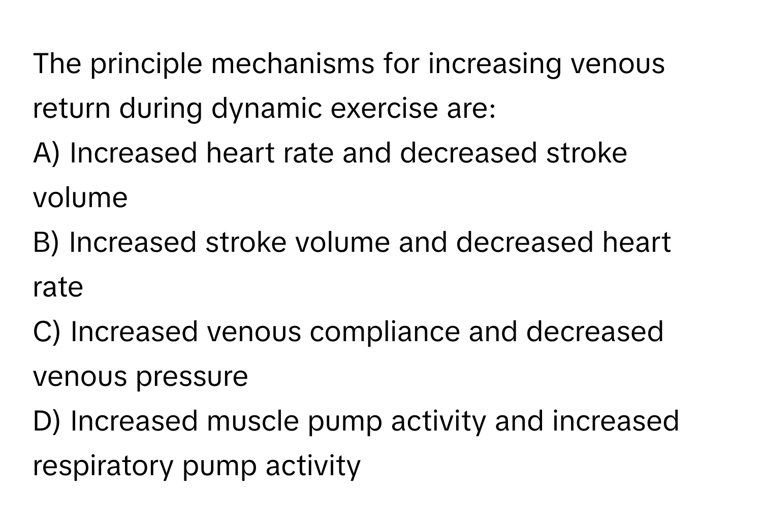 The principle mechanisms for increasing venous return during dynamic exercise are:

A) Increased heart rate and decreased stroke volume
B) Increased stroke volume and decreased heart rate
C) Increased venous compliance and decreased venous pressure
D) Increased muscle pump activity and increased respiratory pump activity