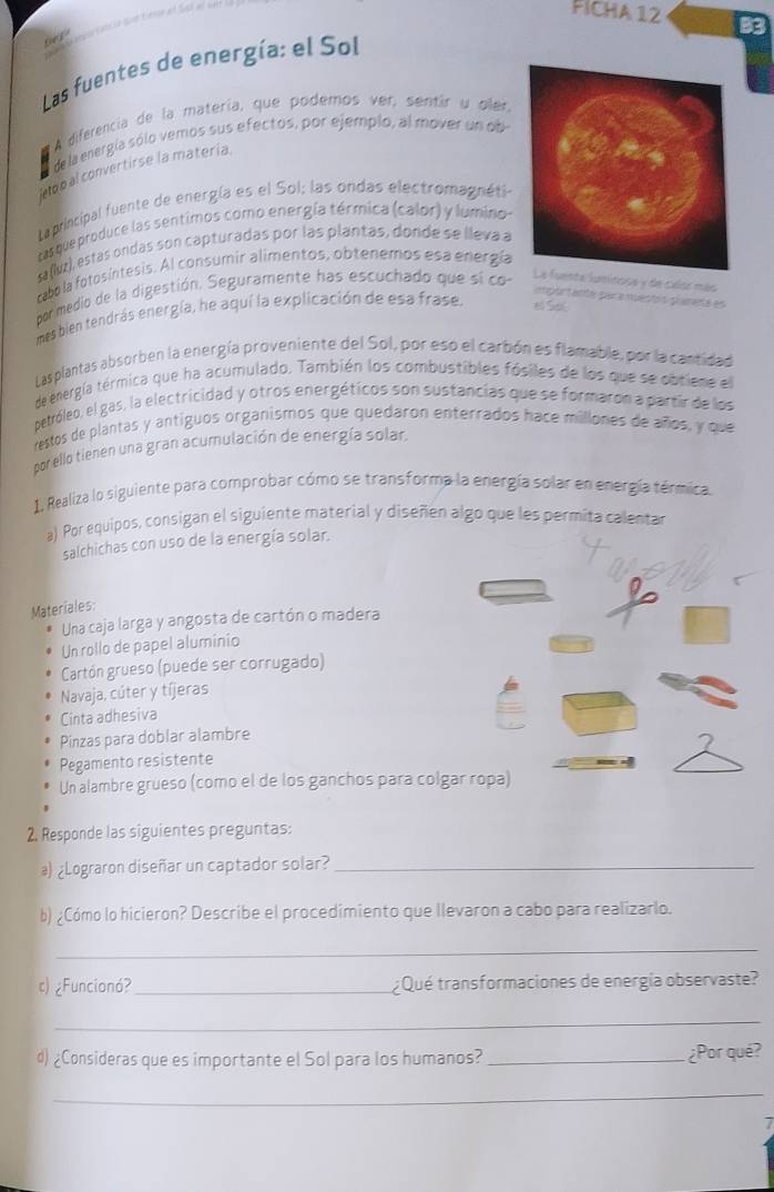 FICHA 12 B3
Las fuentes de energía: el Sol
A diferencia de la matería, que podemos ver, sentir u oler,
de la energía sólo vemos sus efectos, por ejemplo, al mover un ob
no p al convertirse la matería
Laprincipal fuente de energía es el Sol: las ondas electromagnéti
tas que produce las sentimos como energía térmica (calor) y lumino-
s (lvz), estas ondas son capturadas por las plantas, donde se lleva a
cabo la fotosíntesis. Al consumir alimentos, obtenemos esa energía
por medio de la digestión. Seguramente has escuchado que si co-
luminosa y de calse más
importante para muestis planeté es
mes bien tendrás energía, he aquí la explicación de esa frase. # Sal
Lasplantas absorben la energía proveniente del Sol, por eso el carbón es flamable, por la cantidad
de energía térmica que ha acumulado. También los combustibles fósiles de los que se obtiene el
petróleo, el gas, la electricidad y otros energéticos son sustancias que se formaron a partir de los
restos de plantas y antíguos organismos que quedaron enterrados hace millones de años, y que
por ello tienen una gran acumulación de energía solar.
1. Realiza lo siguiente para comprobar cómo se transforma la energía solar en energía térmica.
a) Por equipos, consigan el siguiente material y diseñen algo que les permita calentar
salchichas con uso de la energía solar.
Materiales:
Una caja larga y angosta de cartón o madera
Un rollo de papel aluminio
Cartón grueso (puede ser corrugado)
Navaja, cúter y tíjeras
Cinta adhesiva
Pinzas para doblar alambre
Pegamento resistente
Un alambre grueso (como el de los ganchos para colgar ropa)
2. Responde las siguientes preguntas:
a) ¿Lograron diseñar un captador solar?_
b) ¿Cómo lo hicieron? Describe el procedimiento que llevaron a cabo para realizarlo.
_
c)¿Funcionó?_ ¿ Qué transformaciones de energía observaste?
_
d) ¿Consideras que es importante el Sol para los humanos? _¿Por qué?
_
7