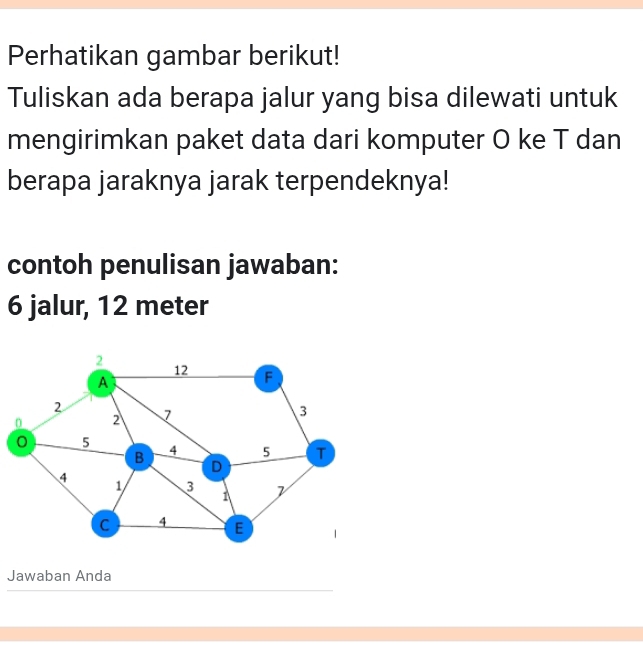 Perhatikan gambar berikut! 
Tuliskan ada berapa jalur yang bisa dilewati untuk 
mengirimkan paket data dari komputer O ke T dan 
berapa jaraknya jarak terpendeknya! 
contoh penulisan jawaban:
6 jalur, 12 meter
2
12 F
A
2
0 2 7 3
0 5
B
4 5 T
D
4
1 3
1
C 4 E
Jawaban Anda