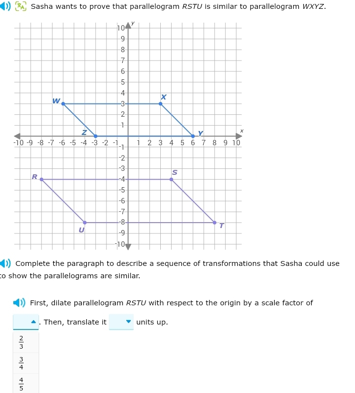 to show the parallelograms are similar.
First, dilate parallelogram RSTU with respect to the origin by a scale factor of
. Then, translate it units up.
 2/3 
 3/4 
 4/5 