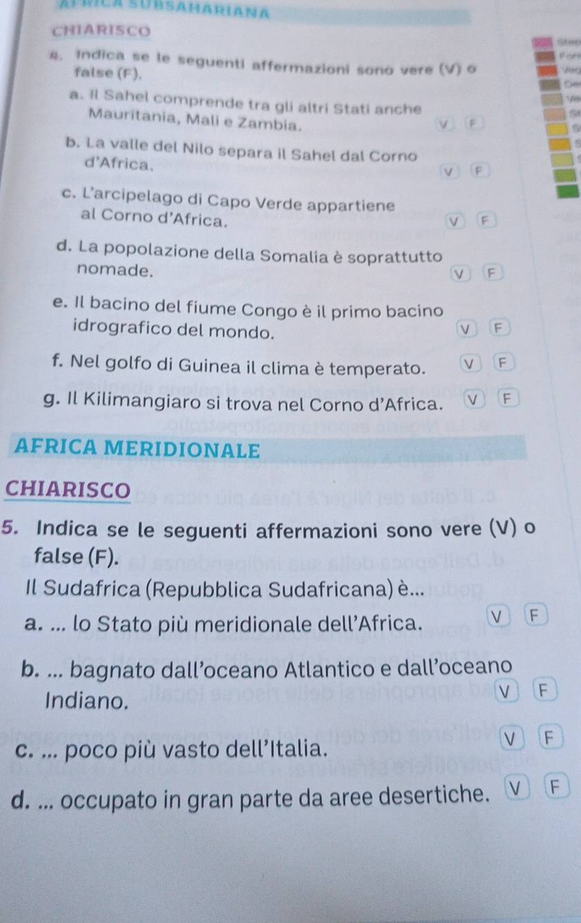 Álríca subsamariana
CHIARISCO
For
4. Indica se le seguenti affermazioni sono vere (V) o
false (F).
D(
a. Il Sahel comprende tra gli altri Stati anche
Mauritania, Mali e Zambia.
V F
b. La valle del Nilo separa il Sahel dal Corno
d'Africa.
VF
c. L’arcipelago di Capo Verde appartiene
al Corno d'Africa.
v )「F
d. La popolazione della Somalia è soprattutto
nomade.
VF
e. Il bacino del fiume Congo è il primo bacino
idrografico del mondo. V F
f. Nel golfo di Guinea il clima è temperato. V F
g. Il Kilimangiaro si trova nel Corno d’Africa. V F
AFRICA MERIDIONALe
chiarisco
5. Indica se le seguenti affermazioni sono vere (V) o
false (F).
Il Sudafrica (Repubblica Sudafricana) è...
a. ... lo Stato più meridionale dell’Africa. V F
b. ... bagnato dall’oceano Atlantico e dall’oceano
Indiano. V F
c. ... poco più vasto dell’Italia.
VF
d. ... occupato in gran parte da aree desertiche. VF