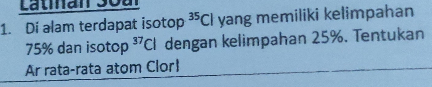 Latian Soar 
1. Di alam terdapat isotop^(35)Cl yang memiliki kelimpahan
75% dan isotop^(37)Cl dengan kelimpahan 25%. Tentukan 
Ar rata-rata atom Clor!