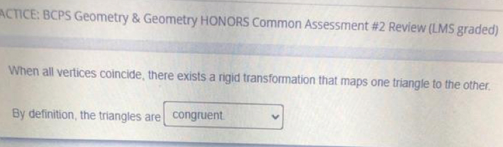 ACTICE: BCPS Geometry & Geometry HONORS Common Assessment #2 Review (LMS graded) 
When all vertices coincide, there exists a rigid transformation that maps one triangle to the other. 
By definition, the triangles are congruent.