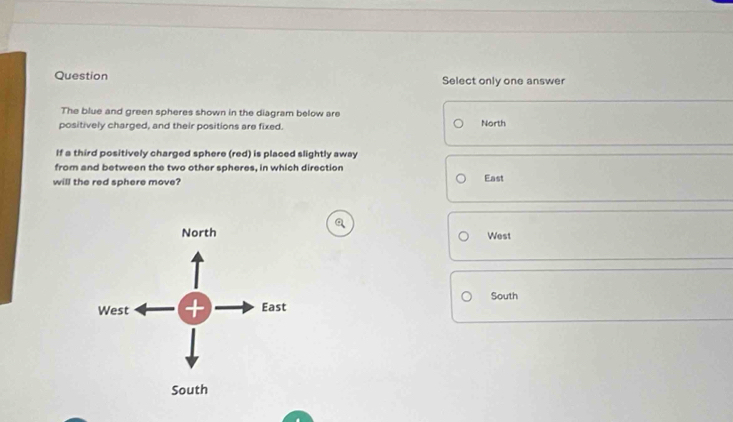 Question Select only one answer
The blue and green spheres shown in the diagram below are
positively charged, and their positions are fixed. North
If a third positively charged sphere (red) is placed slightly away
from and between the two other spheres, in which direction
will the red sphere move? East
West
South