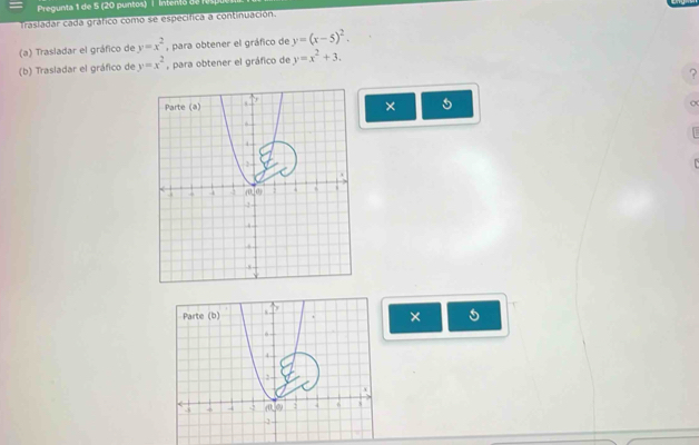 Trasladar cada gráfico como se específica a continuación. 
(a) Trasladar el gráfico de y=x^2 , para obtener el gráfico de y=(x-5)^2. 
(b) Trasladar el gráfico de y=x^2 , para obtener el gráfico de y=x^2+3. 
? 
× 5
o 
Parte (b) 
× 5
6
4
a 0 : 6 ,
-5 -2 -