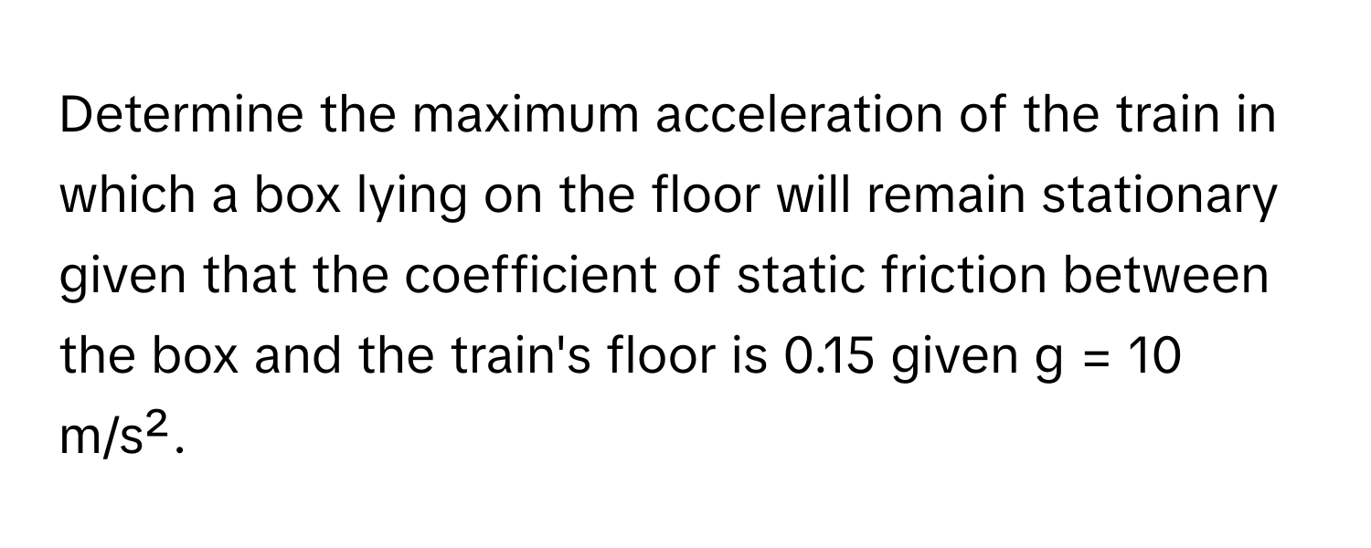 Determine the maximum acceleration of the train in which a box lying on the floor will remain stationary given that the coefficient of static friction between the box and the train's floor is 0.15 given g = 10 m/s².