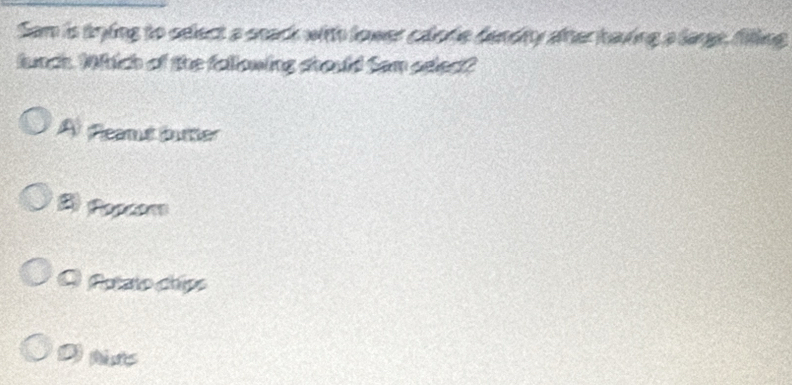 Sam is trying to sdect a snack with lower calofe dandity ater having a large, filling
lunch. Which of the fallowing should Sam sdect?
A fleamut butter
2) Popcom
Q Putato chips
D tts