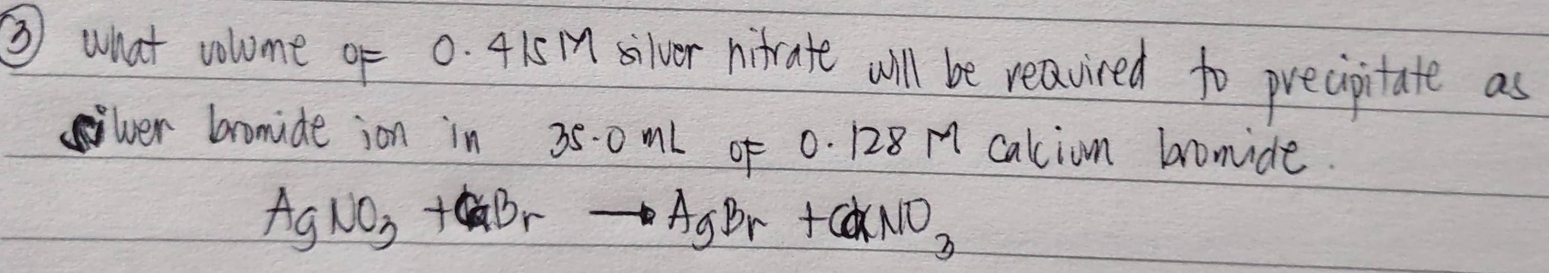 ③ what volume of 0. 415 silver nirate will be reavired to precipitate as 
ver bromide ion in 350ml of 0. 128 A caliom bomide.
AgNO_3+CaBrto AgBr+CdNO_3