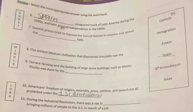 Review - Select the most appropriate answer using the word bank 
s 
_ 
H 6. 
conquered much of Latin America during the Catholic 
R 1500s, and later granted independence in the 1800s 
_ 
τ 7. Spanish priests tried to improve the lives of Natives in missions and spread 
the 
Immigration 
faith. 
Aztecs 
M 
1 8. The ancient Mexican civilization that discovered chocolate was the Spain 
D 
D 
_ 
L 9. Terrace farming and the building of large stone buildings, such as Machu
-1^3 Amendment 
_ 
E Picchu was done by the 
. 
Incas 
L 10. Americans’ freedom of religion, assembly, press, petition, and speech are all 
N protected under the 
G 
_ 
_ 
11. During the Industrial Revolution, there was a rise in_ 
bringing millions of people to the U.S. in search of a job.
