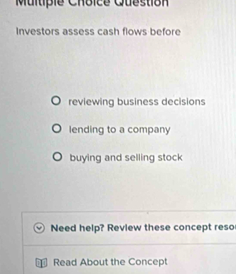 Multipie Choice Question 
Investors assess cash flows before 
reviewing business decisions 
lending to a company 
buying and selling stock 
Need help? Revlew these concept reso 
Read About the Concept