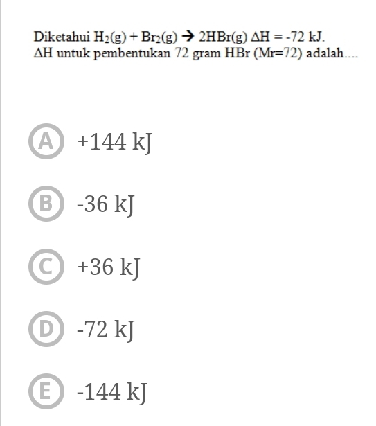 Diketahui H_2(g)+Br_2(g)to 2HBr(g)△ H=-72kJ.
△ H untuk pembentukan 72 gram HBr (Mr=72) adalah....
A +144 kJ
-36 kJ
a +36 kJ
D -72 kJ
E -144 kJ