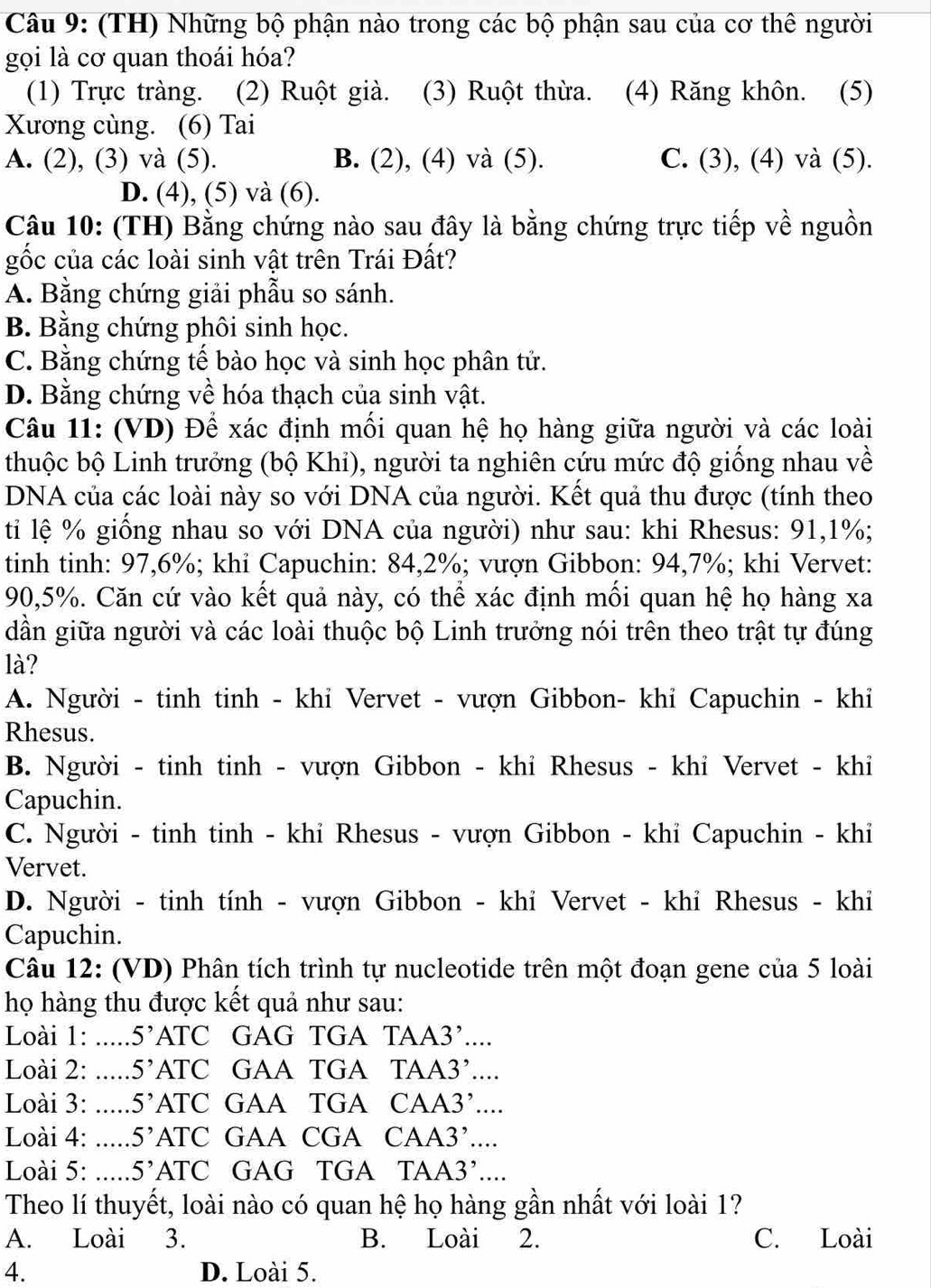 (TH) Những bộ phận nào trong các bộ phận sau của cơ thê người
gọi là cơ quan thoái hóa?
(1) Trực tràng. (2) Ruột già. (3) Ruột thừa. (4) Răng khôn. (5)
Xương cùng. (6) Tai
A. (2), (3) và (5). B. (2), (4) và (5). C. (3), (4) và (5).
D. (4), (5) và (6).
Câu 10: (TH) Bằng chứng nào sau đây là bằng chứng trực tiếp về nguồn
gốc của các loài sinh vật trên Trái Đất?
A. Bằng chứng giải phẫu so sánh.
B. Bằng chứng phôi sinh học.
C. Bằng chứng tế bào học và sinh học phân tử.
D. Bằng chứng về hóa thạch của sinh vật.
Câu 11: (VD) Để xác định mối quan hệ họ hàng giữa người và các loài
thuộc bộ Linh trưởng (bộ Khỉ), người ta nghiên cứu mức độ giống nhau về
DNA của các loài này so với DNA của người. Kết quả thu được (tính theo
ti lệ % giống nhau so với DNA của người) như sau: khi Rhesus: 91,1%;
tinh tinh: 97,6%; khi Capuchin: 84,2%; vượn Gibbon: 94,7%; khi Vervet:
90,5%. Căn cứ vào kết quả này, có thể xác định mối quan hệ họ hàng xa
dần giữa người và các loài thuộc bộ Linh trưởng nói trên theo trật tự đúng
là?
A. Người - tinh tinh - khỉ Vervet - vượn Gibbon- khỉ Capuchin - khỉ
Rhesus.
B. Người - tinh tinh - vượn Gibbon - khỉ Rhesus - khi Vervet - khi
Capuchin.
C. Người - tinh tinh - khỉ Rhesus - vượn Gibbon - khỉ Capuchin - khỉ
Vervet.
D. Người - tinh tính - vượn Gibbon - khỉ Vervet - khỉ Rhesus - khi
Capuchin.
Câu 12: (VD) Phân tích trình tự nucleotide trên một đoạn gene của 5 loài
họ hàng thu được kết quả như sau:
Loài 1: _ 5' ATC GAG TGA TAA3’
Loài 2: _ 5' ATC GAA TGA TAA 3
Loài 3: _ 5' ATC GAA TGA CA A3....
Loài 4: _ 5' ATC C GAA CGA CA A3'....
Loài 5: _ 5' A TC GAG TGA TA A3
Theo lí thuyết, loài nào có quan hệ họ hàng gần nhất với loài 1?
A. Loài 3. B. Loài 2. C. Loài
4. D. Loài 5.