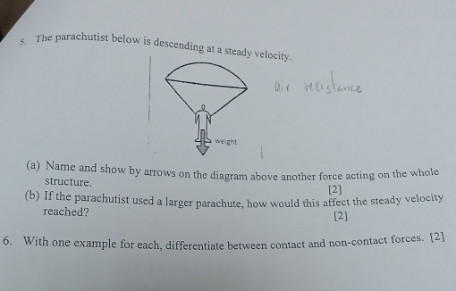 The parachutist below is descending at a steady velocity. 
(a) Name and show by arrows on the diagram above another force acting on the whole 
structure. [2] 
(b) If the parachutist used a larger parachute, how would this affect the steady velocity 
reached? 
[2] 
6. With one example for each, differentiate between contact and non-contact forces. [2]