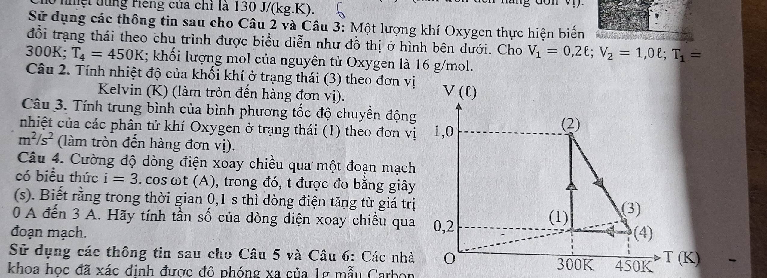 nnệt dùng riếng của chỉ là 130 J/(kg.K). 
on 
Sử dụng các thông tin sau cho Câu 2 và Câu 3: Một lượng khí Oxygen thực hiện biến 
đổi trạng thái theo chu trình được biểu diễn như đồ thị ở hình bên dưới. Cho V_1=0,2ell; V_2=1,0ell; T_1=
300K; T_4=450K; khối lượng mol của nguyên tử Oxygen là 16 g/mol. 
Câu 2. Tính nhiệt độ của khối khí ở trạng thái (3) theo đơn vị 
Kelvin (K) (làm tròn đến hàng đơn vị).
V(ell )
Câu 3. Tính trung bình của bình phương tốc độ chuyển động 
nhiệt của các phân tử khí Oxygen ở trạng thái (1) theo đơn vị 1,0
(2)
m^2/s^2 (làm tròn đến hàng đơn vị). 
Câu 4. Cường độ dòng điện xoay chiều qua một đoạn mạch 
có biểu thức i=3. cos ωt (A), trong đó, t được đo bằng giây 
(s). Biết rằng trong thời gian 0,1 s thì dòng điện tăng từ giá trị 
(3) 
0 A đến 3 A. Hãy tính tần số của dòng điện xoay chiều qua 0,2
(1) 
đoạn mạch. (4) 
Sử dụng các thông tin sau cho Câu 5 và Câu 6: Các nhà 300K 450K T(K)
khoa học đã xác định được đô phóng xa của 1g mẫu Carbon