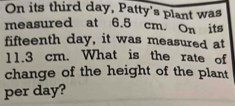 On its third day, Patty's plant was 
measured at 6.5 cm. On its
fifteenth day, it was measured at
11.3 cm. What is the rate of 
change of the height of the plant 
per day?