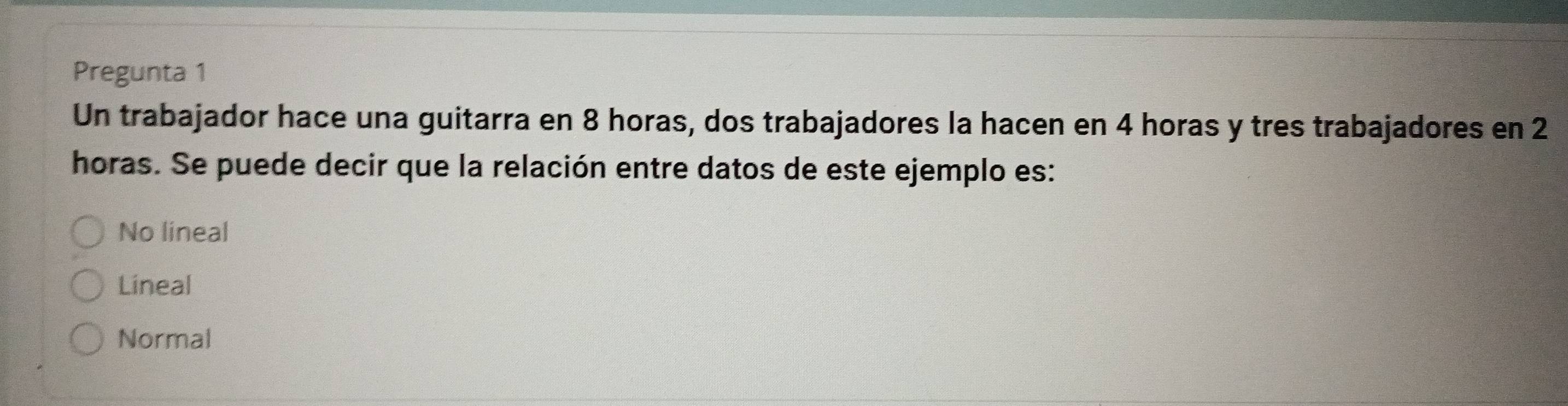 Pregunta 1
Un trabajador hace una guitarra en 8 horas, dos trabajadores la hacen en 4 horas y tres trabajadores en 2
horas. Se puede decir que la relación entre datos de este ejemplo es:
No lineal
Lineal
Normal