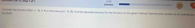 destion 3 of 12, Step 1 of 1 Correct 2/12 
Consider the function f(x)=7x+4 on the interval [-3,3] l. Find the absolute extrema for the function on the given interval. Express your answer as an ordered pair
(x,f(x)).