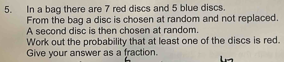 In a bag there are 7 red discs and 5 blue discs. 
From the bag a disc is chosen at random and not replaced. 
A second disc is then chosen at random. 
Work out the probability that at least one of the discs is red. 
Give your answer as a fraction.