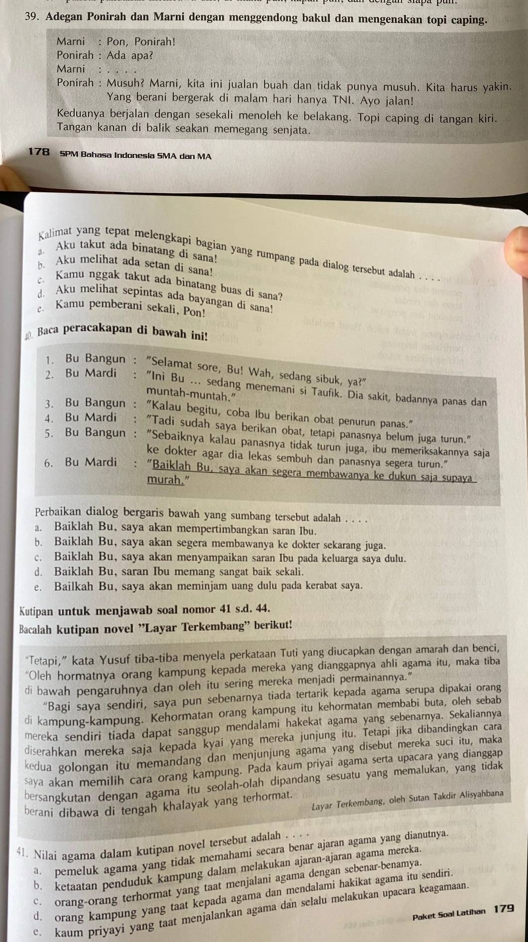 Adegan Ponirah dan Marni dengan menggendong bakul dan mengenakan topi caping.
Marni : Pon, Ponirah!
Ponirah : Ada apa?
Marni :
Ponirah : Musuh? Marni, kita ini jualan buah dan tidak punya musuh. Kita harus yakin.
Yang berani bergerak di malam hari hanya TNI. Ayo jalan!
Keduanya berjalan dengan sesekali menoleh ke belakang. Topi caping di tangan kiri.
Tangan kanan di balik seakan memegang senjata.
178 SPM Bahasa Indonesia SMA dan MA
a. Aku takut ada binatang di sana!
Kalimat yang tepat melengkapi bagian yang rumpang pada dialog tersebut adalah    
b. Aku melihat ada setan di sana!
c. Kamu nggak takut ada binatang buas di sana?
d. Aku melihat sepintas ada bayangan di sana!
e. Kamu pemberani sekali, Pon!
0 Baca peracakapan di bawah ini!
1. Bu Bangun : "Selamat sore, Bu! Wah, sedang sibuk, ya?"
2. Bu Mardi : "Ini Bu ... sedang menemani si Taufik. Dia sakit, badannya panas dan
muntah-muntah."
3. Bu Bangun : "Kalau begitu, coba Ibu berikan obat penurun panas."
4. Bu Mardi : "Tadi sudah saya berikan obat, tetapi panasnya belum juga turun."
5. Bu Bangun : "Sebaiknya kalau panasnya tidak turun juga, ibu memeriksakannya saja
ke dokter agar dia lekas sembuh dan panasnya segera turun."
6. Bu Mardi : "Baiklah Bu, saya akan segera membawanya ke dukun saja supaya
murah."
Perbaikan dialog bergaris bawah yang sumbang tersebut adalah . . . .
a. Baiklah Bu, saya akan mempertimbangkan saran Ibu.
b. Baiklah Bu, saya akan segera membawanya ke dokter sekarang juga.
c. Baiklah Bu, saya akan menyampaikan saran Ibu pada keluarga saya dulu.
d. Baiklah Bu, saran Ibu memang sangat baik sekali.
e. Bailkah Bu, saya akan meminjam uang dulu pada kerabat saya.
Kutipan untuk menjawab soal nomor 41 s.d. 44.
Bacalah kutipan novel 'Layar Terkembang” berikut!
“Tetapi,” kata Yusuf tiba-tiba menyela perkataan Tuti yang diucapkan dengan amarah dan benci,
“Oleh hormatnya orang kampung kepada mereka yang dianggapnya ahli agama itu, maka tiba
di bawah pengaruhnya dan oleh itu sering mereka menjadi permainannya."
“Bagi saya sendiri, saya pun sebenarnya tiada tertarik kepada agama serupa dipakai orang
di kampung-kampung. Kehormatan orang kampung itu kehormatan membabi buta, oleh sebab
mereka sendiri tiada dapat sanggup mendalami hakekat agama yang sebenarnya. Sekaliannya
diserahkan mereka saja kepada kyai yang mereka junjung itu. Tetapi jika dibandingkan cara
kedua golongan itu memandang dan menjunjung agama yang disebut mereka suci itu, maka
saya akan memilih cara orang kampung. Pada kaum priyai agama serta upacara yang dianggap
bersangkutan dengan agama itu seolah-olah dipandang sesuatu yang memalukan, yang tidak
Layar Terkembang, oleh Sutan Takdir Alisyahbana
berani dibawa di tengah khalayak yang terhormat.
41. Nilai agama dalam kutipan novel tersebut adalah . . .
a. pemeluk agama yang tidak memahami secara benar ajaran agama yang dianutnya
b. ketaatan penduduk kampung dalam melakukan ajaran-ajaran agama mereka
c. orang-orang terhormat yang taat menjalani agama dengan sebenar-benamya.
d. orang kampung yang taat kepada agama dan mendalami hakikat agama itu sendiri
e. kaum priyayi yang taat menjalankan agama dan selalu melakukan upacara keagamaan
Paket Soal Latihan 179