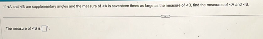 If 4A and are supplementary angles and the measure of is seventeen times as large as the measure of , find the measures of and . 
The measure of ∠ B is □°.