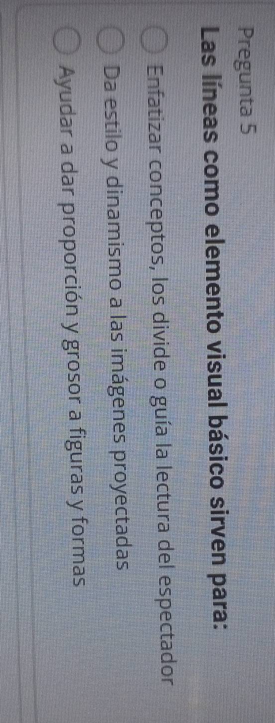 Pregunta 5
Las líneas como elemento visual básico sirven para:
Enfatizar conceptos, los divide o guía la lectura del espectador
Da estilo y dinamismo a las imágenes proyectadas
Ayudar a dar proporción y grosor a figuras y formas