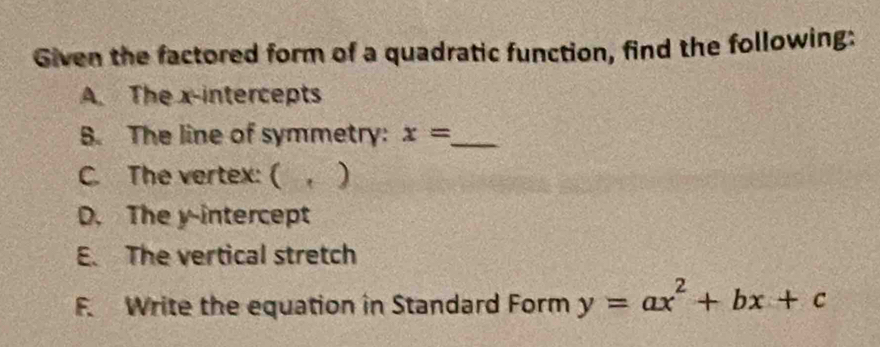 Given the factored form of a quadratic function, find the following: 
A. The x-intercepts 
B. The line of symmetry: x= _ 
C. The vertex: ( . ) 
D. The y-intercept 
E. The vertical stretch 
F. Write the equation in Standard Form y=ax^2+bx+c