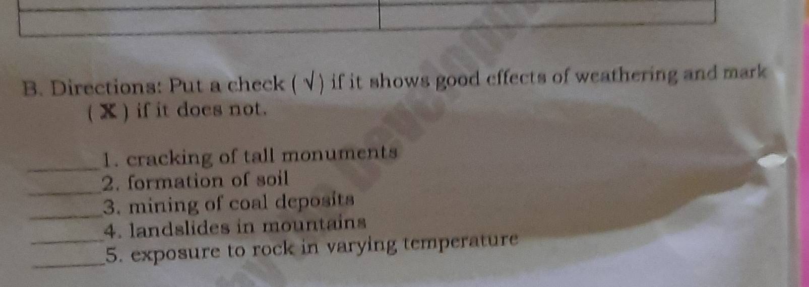 Directions: Put a check (√) if it shows good effects of weathering and mark 
( ) if it does not. 
_ 
1. cracking of tall monuments 
_ 
2. formation of soil 
_3. mining of coal deposits 
4. landslides in mountains 
__5. exposure to rock in varying temperature