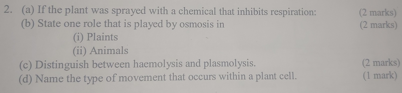 If the plant was sprayed with a chemical that inhibits respiration: (2 marks) 
(b) State one role that is played by osmosis in (2 marks) 
(i) Plaints 
(ii) Animals 
(c) Distinguish between haemolysis and plasmolysis. (2 marks) 
(d) Name the type of movement that occurs within a plant cell. (1 mark)