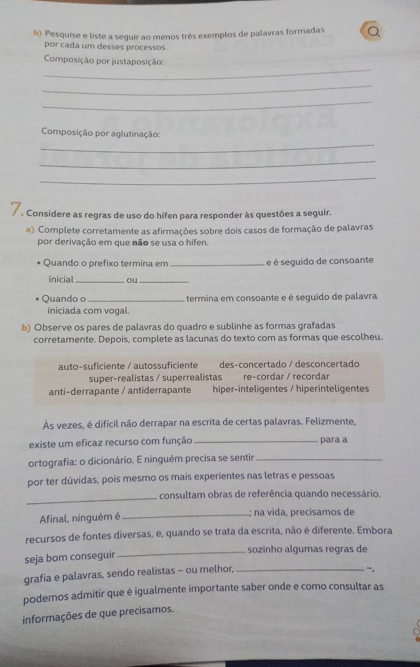 Pesquise e liste a sequir ao menos três exemplos de palavras formadas
por cada um desses processos.
_
Composição por justaposição:
_
_
_
Composição por aglutinação:
_
_
e Considere as regras de uso do hífen para responder às questões a seguir.
a) Complete corretamente as afirmações sobre dois casos de formação de palavras
por derivação em que não se usa o hífen.
Quando o prefixo termina em _e é seguido de consoante
inicial _ou_
Quando o_ termina em consoante e é seguido de palavra
iniciada com vogal.
b) Observe os pares de palavras do quadro e sublinhe as formas grafadas
corretamente. Depois, complete as lacunas do texto com as formas que escolheu.
auto-suficiente / autossuficiente des-concertado / desconcertado
super-realistas / superrealistas re-cordar / recordar
anti-derrapante / antiderrapante hiper-inteligentes / hiperinteligentes
Às vezes, é difícil não derrapar na escrita de certas palavras. Felizmente,
existe um eficaz recurso com função_ para a
ortografia: o dicionário. E ninguém precisa se sentir_
por ter dúvidas, pois mesmo os mais experientes nas letras e pessoas
_consultam obras de referência quando necessário.
Afinal, ninguém é _; na vida, precisamos de
recursos de fontes diversas, e, quando se trata da escrita, não é diferente. Embora
_sozinho algumas regras de
seja bom conseguir
grafia e palavras, sendo realistas - ou melhor,_
,
podemos admitir que é igualmente importante saber onde e como consultar as
informações de que precisamos.